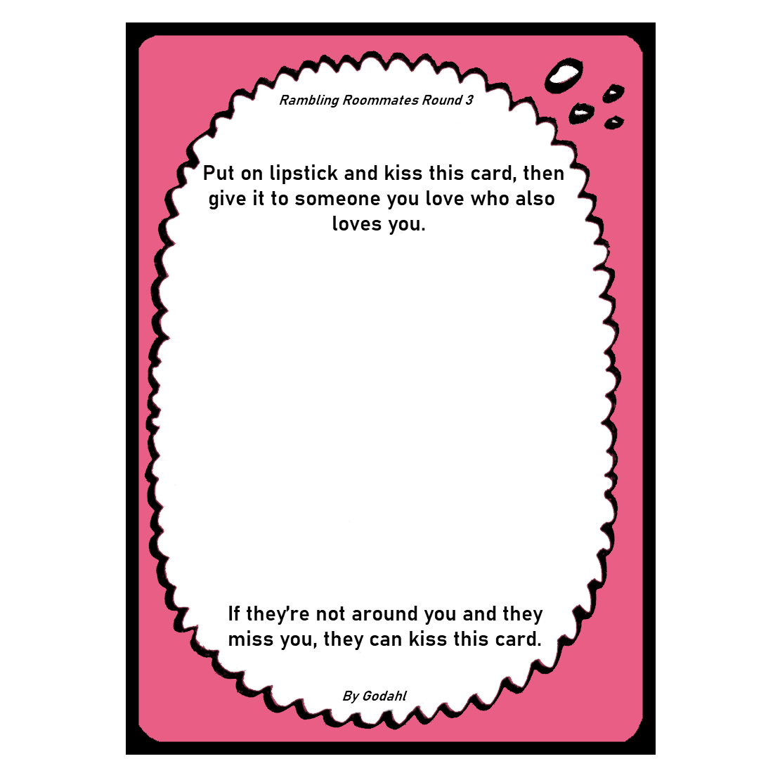 Put on lipstick and kiss this card, then give it to someone you love who also loves you. If they’re not around you and they miss you, they can kiss this card